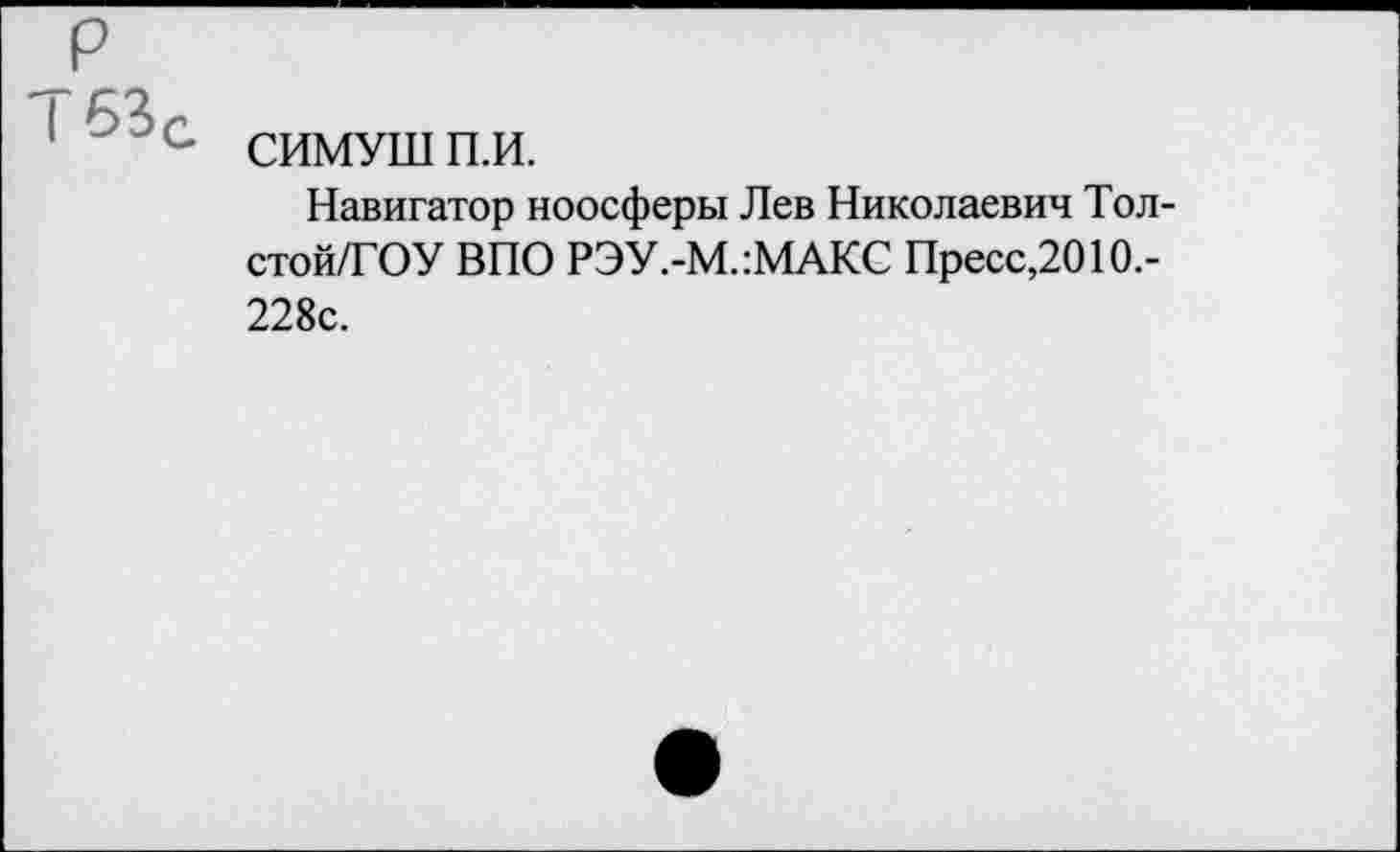 ﻿р
Т53г
1 с СИМУШП.И.
Навигатор ноосферы Лев Николаевич Тол-стой/ГОУ ВПО РЭУ.-М.:МАКС Пресс,2010.-228с.